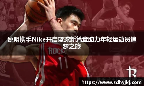 姚明携手Nike开启篮球新篇章助力年轻运动员追梦之旅
