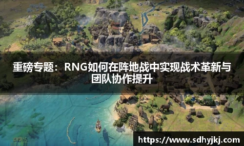 重磅专题：RNG如何在阵地战中实现战术革新与团队协作提升